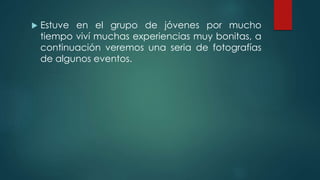  Estuve en el grupo de jóvenes por mucho
tiempo viví muchas experiencias muy bonitas, a
continuación veremos una seria de fotografías
de algunos eventos.
 