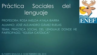 Práctica Sociales del
lenguaje
PROFESORA: ROSA IMELDA AYALA IBARRA
ALUMNO: JOSÉ ALEJANDRO GÁMEZ RUELAS
TEMA: PRÁCTICA SOCIAL DEL LENGUAJE DONDE HE
PARTICIPADO, “IGLESIA CATÓLICA”
EL FUERTE SINALOA A 12 DE FEBRERO DEL 2015
 