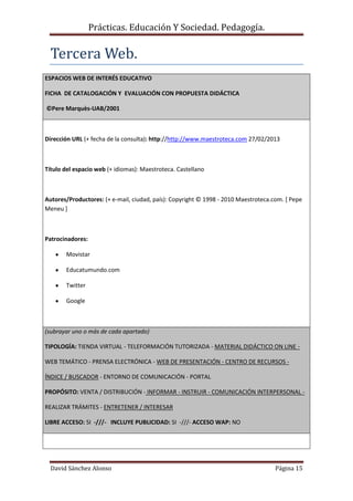 Prácticas. Educación Y Sociedad. Pedagogía.
David Sánchez Alonso Página 15
Tercera Web.
ESPACIOS WEB DE INTERÉS EDUCATIVO
FICHA DE CATALOGACIÓN Y EVALUACIÓN CON PROPUESTA DIDÁCTICA
©Pere Marquès-UAB/2001
Dirección URL (+ fecha de la consulta): http://http://www.maestroteca.com 27/02/2013
Título del espacio web (+ idiomas): Maestroteca. Castellano
Autores/Productores: (+ e-mail, ciudad, país): Copyright © 1998 - 2010 Maestroteca.com. [ Pepe
Meneu ]
Patrocinadores:
Movistar
Educatumundo.com
Twitter
Google
(subrayar uno o más de cada apartado)
TIPOLOGÍA: TIENDA VIRTUAL - TELEFORMACIÓN TUTORIZADA - MATERIAL DIDÁCTICO ON LINE -
WEB TEMÁTICO - PRENSA ELECTRÓNICA - WEB DE PRESENTACIÓN - CENTRO DE RECURSOS -
ÍNDICE / BUSCADOR - ENTORNO DE COMUNICACIÓN - PORTAL
PROPÓSITO: VENTA / DISTRIBUCIÓN - INFORMAR - INSTRUIR - COMUNICACIÓN INTERPERSONAL -
REALIZAR TRÁMITES - ENTRETENER / INTERESAR
LIBRE ACCESO: SI -///- INCLUYE PUBLICIDAD: SI -///- ACCESO WAP: NO
 