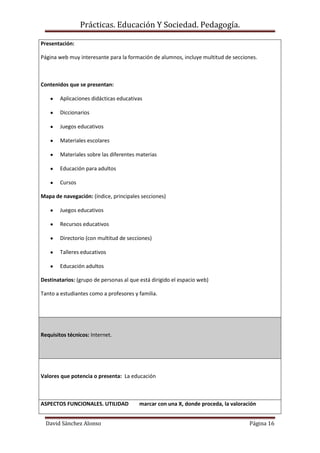 Prácticas. Educación Y Sociedad. Pedagogía.
David Sánchez Alonso Página 16
Presentación:
Página web muy interesante para la formación de alumnos, incluye multitud de secciones.
Contenidos que se presentan:
Aplicaciones didácticas educativas
Diccionarios
Juegos educativos
Materiales escolares
Materiales sobre las diferentes materias
Educación para adultos
Cursos
Mapa de navegación: (índice, principales secciones)
Juegos educativos
Recursos educativos
Directorio (con multitud de secciones)
Talleres educativos
Educación adultos
Destinatarios: (grupo de personas al que está dirigido el espacio web)
Tanto a estudiantes como a profesores y familia.
Requisitos técnicos: Internet.
Valores que potencia o presenta: La educación
ASPECTOS FUNCIONALES. UTILIDAD marcar con una X, donde proceda, la valoración
 