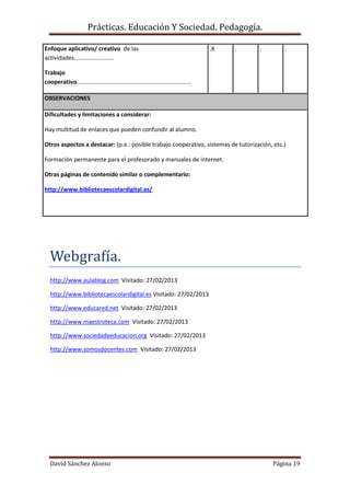 Prácticas. Educación Y Sociedad. Pedagogía.
David Sánchez Alonso Página 19
Enfoque aplicativo/ creativo de las
actividades........................
Trabajo
cooperativo......................................................................
.X . . .
OBSERVACIONES
Dificultades y limitaciones a considerar:
Hay multitud de enlaces que pueden confundir al alumno.
Otros aspectos a destacar: (p.e.: posible trabajo cooperativo, sistemas de tutorización, etc.)
Formación permanente para el profesorado y manuales de internet.
Otras páginas de contenido similar o complementario:
http://www.bibliotecaescolardigital.es/
Webgrafía.
http://www.aulablog.com Visitado: 27/02/2013
http://www.bibliotecaescolardigital.es Visitado: 27/02/2013
http://www.educared.net Visitado: 27/02/2013
http://www.maestroteca.com Visitado: 27/02/2013
http://www.sociedadyeducacion.org Visitado: 27/02/2013
http://www.somosdocentes.com Visitado: 27/02/2013
 