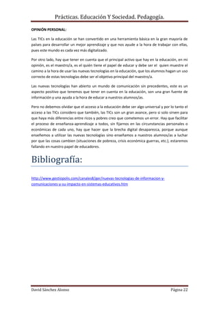 Prácticas. Educación Y Sociedad. Pedagogía.
David Sánchez Alonso Página 22
OPINIÓN PERSONAL:
Las TICs en la educación se han convertido en una herramienta básica en la gran mayoría de
países para desarrollar un mejor aprendizaje y que nos ayude a la hora de trabajar con ellas,
pues este mundo es cada vez más digitalizado.
Por otro lado, hay que tener en cuenta que el principal activo que hay en la educación, en mi
opinión, es el maestro/a, es el quién tiene el papel de educar y debe ser el quien muestre el
camino a la hora de usar las nuevas tecnologías en la educación, que los alumnos hagan un uso
correcto de estas tecnologías debe ser el objetivo principal del maestro/a.
Las nuevas tecnologías han abierto un mundo de comunicación sin precedentes, este es un
aspecto positivo que tenemos que tener en cuenta en la educación, son una gran fuente de
información y una ayuda a la hora de educar a nuestros alumnos/as.
Pero no debemos olvidar que el acceso a la educación debe ser algo universal y por lo tanto el
acceso a las TICs considero que también, las TICs son un gran avance, pero si solo sirven para
que haya más diferencias entre ricos y pobres creo que cometemos un error. Hay que facilitar
el proceso de enseñanza-aprendizaje a todos, sin fijarnos en las circunstancias personales o
económicas de cada uno, hay que hacer que la brecha digital desaparezca, porque aunque
enseñemos a utilizar las nuevas tecnologías sino enseñamos a nuestros alumnos/as a luchar
por que las cosas cambien (situaciones de pobreza, crisis económica guerras, etc.), estaremos
fallando en nuestro papel de educadores.
Bibliografía:
http://www.gestiopolis.com/canales8/ger/nuevas-tecnologias-de-informacion-y-
comunicaciones-y-su-impacto-en-sistemas-educativos.htm
 