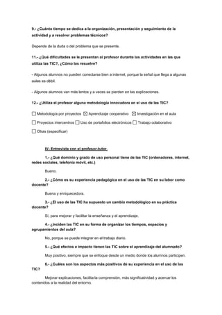 9.- ¿Cuánto tiempo se dedica a la organización, presentación y seguimiento de la
actividad y a resolver problemas técnicos?
Depende de la duda o del problema que se presente.
11.- ¿Qué dificultades se le presentan al profesor durante las actividades en las que
utiliza las TIC?, ¿Cómo las resuelve?
- Algunos alumnos no pueden conectarse bien a internet, porque la señal que llega a algunas
aulas es débil.
- Algunos alumnos van más lentos y a veces se pierden en las explicaciones.
12.- ¿Utiliza el profesor alguna metodología innovadora en el uso de las TIC?
Metodología por proyectos Aprendizaje cooperativo Investigación en el aula
Proyectos intercentros Uso de portafolios electrónicos Trabajo colaborativo
Otras (especificar)
IV- Entrevista con el profesor-tutor.
1.- ¿Qué dominio y grado de uso personal tiene de las TIC (ordenadores, internet,
redes sociales, telefonía móvil, etc.)
Bueno.
2.- ¿Cómo es su experiencia pedagógica en el uso de las TIC en su labor como
docente?
Buena y enriquecedora.
3.- ¿El uso de las TIC ha supuesto un cambio metodológico en su práctica
docente?
Sí, para mejorar y facilitar la enseñanza y el aprendizaje.
4.- ¿Inciden las TIC en su forma de organizar los tiempos, espacios y
agrupamientos del aula?
No, porque se puede integrar en el trabajo diario.
5.- ¿Qué efectos e impacto tienen las TIC sobre el aprendizaje del alumnado?
Muy positivo, siempre que se enfoque desde un medio donde los alumnos participen.
6.- ¿Cuáles son los aspectos más positivos de su experiencia en el uso de las
TIC?
Mejorar explicaciones, facilita la comprensión, más significatividad y acercar los
contenidos a la realidad del entorno.
 