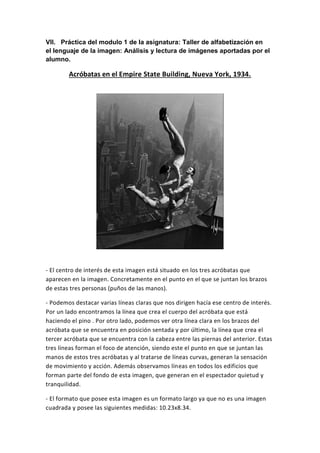 VII. Práctica del modulo 1 de la asignatura: Taller de alfabetización en
el lenguaje de la imagen: Análisis y lectura de imágenes aportadas por el
alumno.
Acróbatas en el Empire State Building, Nueva York, 1934.
- El centro de interés de esta imagen está situado en los tres acróbatas que
aparecen en la imagen. Concretamente en el punto en el que se juntan los brazos
de estas tres personas (puños de las manos).
- Podemos destacar varias líneas claras que nos dirigen hacía ese centro de interés.
Por un lado encontramos la línea que crea el cuerpo del acróbata que está
haciendo el pino . Por otro lado, podemos ver otra línea clara en los brazos del
acróbata que se encuentra en posición sentada y por último, la línea que crea el
tercer acróbata que se encuentra con la cabeza entre las piernas del anterior. Estas
tres líneas forman el foco de atención, siendo este el punto en que se juntan las
manos de estos tres acróbatas y al tratarse de líneas curvas, generan la sensación
de movimiento y acción. Además observamos líneas en todos los edificios que
forman parte del fondo de esta imagen, que generan en el espectador quietud y
tranquilidad.
- El formato que posee esta imagen es un formato largo ya que no es una imagen
cuadrada y posee las siguientes medidas: 10.23x8.34.
 