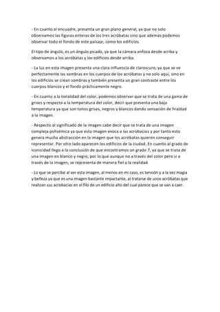 - En cuanto al encuadre, presenta un gran plano general, ya que no solo
observamos las figuras enteras de los tres acróbatas sino que además podemos
observar todo el fondo de este paisaje, como los edificios.
El tipo de ángulo, es un ángulo picado, ya que la cámara enfoca desde arriba y
observamos a los acróbatas y los edificios desde arriba.
- La luz en esta imagen presenta una clara influencia de claroscuro, ya que se ve
perfectamente las sombras en los cuerpos de los acróbatas y no solo aquí, sino en
los edificios se crean sombras y también presenta un gran contraste entre los
cuerpos blancos y el fondo prácticamente negro.
- En cuanto a la tonalidad del color, podemos observar que se trata de una gama de
grises y respecto a la temperatura del color, decir que presenta una baja
temperatura ya que son tonos grises, negros y blancos dando sensación de frialdad
a la imagen.
- Respecto al significado de la imagen cabe decir que se trata de una imagen
compleja polisémica ya que esta imagen evoca a las acrobacias y por tanto esto
genera mucha abstracción en la imagen que los acróbatas quieren conseguir
representar. Por otro lado aparecen los edificios de la ciudad. En cuanto al grado de
iconicidad llego a la conclusión de que encontramos un grado 7, ya que se trata de
una imagen en blanco y negro, por lo que aunque no a través del color pero si a
través de la imagen, se representa de manera fiel a la realidad.
- Lo que se percibe al ver esta imagen, al menos en mi caso, es tensión y a la vez magia
y belleza ya que es una imagen bastante impactante, al tratarse de unos acróbatas que
realizan sus acrobacias en el filo de un edificio alto del cual parece que se van a caer.
 