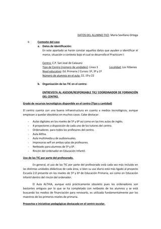 DATOS DEL ALUMNO TICE: María Sevillano Ortega
I- Contexto del caso
a. Datos de identificación:
En este apartado se harán constar aquellos datos que ayuden a identificar el
marco, situación o contexto bajo el cual se desarrolla el Practicum I:
Centro: C.P. San José de Calasanz
Tipo de Centro (número de unidades): Línea 3 Localidad: Los Yébenes
Nivel educativo: Ed. Primaria / Cursos: 5º, 3º y 1º
Número de alumnos en el aula: 22, 19 y 22
b. Organización de las TIC en el centro:
ENTREVISTA AL ASESOR/RESPONSABLE TIC/ COORDINADOR DE FORMACIÓN
DEL CENTRO.
Grado de recursos tecnológicos disponible en el centro (Tipo y cantidad)
El centro cuenta con una buena infraestructura en cuanto a medios tecnológicos, aunque
empiezan a quedar obsoletos en muchos casos. Cabe destacar:
- Aulas digitales en los niveles de 5º y 6º así como en las tres aulas de inglés.
- 4 proyectores a disposición de cada uno de los tutores del centro.
- Ordenadores para todos los profesores del centro.
- Aula Althia.
- Aula multimedia y de audiovisuales.
- Impresoras wifi en ambas salas de profesores.
- Netbooks para alumnos de 5º y 6º.
- Rincón del ordenador en Educación Infantil.
Uso de las TIC por parte del profesorado.
En general, el uso de las TIC por parte del profesorado está cada vez más incluido en
las distintas unidades didácticas de cada área, si bien su uso diario está más ligado al proyecto
Escuela 2.0 presente en los niveles de 5º y 6º de Educación Primaria, así como en Educación
Infantil dentro del rincón del ordenador.
El Aula ALTHIA, aunque está prácticamente obsoleto pues los ordenadores son
bastantes antiguos por lo que se ha completado con netbooks de los alumnos y se está
buscando los medios de financiación para renovarlo, es utilizada fundamentalmente por los
maestros de los primeros niveles de primaria.
Proyectos e iniciativas pedagógicas destacada en el centro escolar.
 