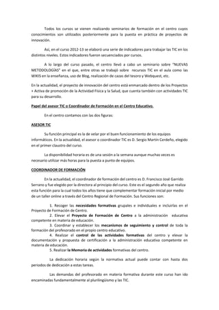 Todos los cursos se vienen realizando seminarios de formación en el centro cuyos
conocimientos son utilizados posteriormente para la puesta en práctica de proyectos de
innovación.
Así, en el curso 2012-13 se elaboró una serie de indicadores para trabajar las TIC en los
distintos niveles. Estos indicadores fueron secuenciados por cursos.
A lo largo del curso pasado, el centro llevó a cabo un seminario sobre “NUEVAS
METODOLOGÍAS” en el que, entre otras se trabajó sobre recursos TIC en el aula como las
WIKIS en la enseñanza, uso de Blog, realización de cazas del tesoro y Webquest, etc.
En la actualidad, el proyecto de innovación del centro está enmarcado dentro de los Proyectos
+ Activa de promoción de la Actividad Física y la Salud, que cuenta también con actividades TIC
para su desarrollo.
Papel del asesor TIC o Coordinador de Formación en el Centro Educativo.
En el centro contamos con las dos figuras:
ASESOR TIC
Su función principal es la de velar por el buen funcionamiento de los equipos
informáticos. En la actualidad, el asesor o coordinador TIC es D. Sergio Martín Cerdeño, elegido
en el primer claustro del curso.
La disponibilidad horaria es de una sesión a la semana aunque muchas veces es
necesario utilizar más horas para la puesta a punto de equipos.
COORDINADOR DE FORMACIÓN
En la actualidad, el coordinador de formación del centro es D. Francisco José Garrido
Serrano y fue elegido por la directora al principio del curso. Este es el segundo año que realiza
esta función para la cual todos los años tiene que complementar formación inicial por medio
de un taller online a través del Centro Regional de Formación. Sus funciones son:
1. Recoger las necesidades formativas grupales e individuales e incluirlas en el
Proyecto de Formación de Centro.
2. Elevar el Proyecto de Formación de Centro a la administración educativa
competente en materia de educación.
3. Coordinar y establecer los mecanismos de seguimiento y control de toda la
formación del profesorado en el propio centro educativo.
4. Realizar el control de las actividades formativas del centro y elevar la
documentación y propuesta de certificación a la administración educativa competente en
materia de educación.
5. Realizar la Memoria de actividades formativas del centro.
La dedicación horaria según la normativa actual puede contar con hasta dos
periodos de dedicación a estas tareas.
Las demandas del profesorado en materia formativa durante este curso han ido
encaminadas fundamentalmente al plurilingüismo y las TIC.
 