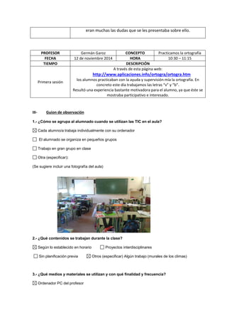 eran muchas las dudas que se les presentaba sobre ello.
PROFESOR Germán Garoz CONCEPTO Practicamos la ortografía
FECHA 12 de noviembre 2014 HORA 10:30 – 11:15
TIEMPO DESCRIPCIÓN
Primera sesión
A través de esta página web:
http://www.aplicaciones.info/ortogra/ortogra.htm
los alumnos practicaban con la ayuda y supervisión mía la ortografía. En
concreto este día trabajamos las letras “v” y “b”.
Resultó una experiencia bastante motivadora para el alumno, ya que éste se
mostraba participativo e interesado.
III- Guion de observación
1.- ¿Cómo se agrupa al alumnado cuando se utilizan las TIC en el aula?
Cada alumno/a trabaja individualmente con su ordenador
El alumnado se organiza en pequeños grupos
Trabajo en gran grupo en clase
Otra (especificar):
(Se sugiere incluir una fotografía del aula)
2.- ¿Qué contenidos se trabajan durante la clase?
Según lo establecido en horario Proyectos interdisciplinares
Sin planificación previa Otros (especificar) Algún trabajo (murales de los climas)
3.- ¿Qué medios y materiales se utilizan y con qué finalidad y frecuencia?
Ordenador PC del profesor
 