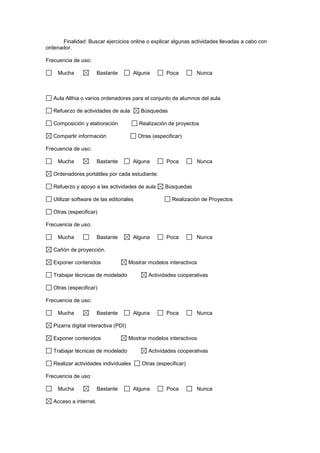 Finalidad: Buscar ejercicios online o explicar algunas actividades llevadas a cabo con
ordenador.
Frecuencia de uso:
Mucha Bastante Alguna Poca Nunca
Aula Althia o varios ordenadores para el conjunto de alumnos del aula.
Refuerzo de actividades de aula Búsquedas
Composición y elaboración Realización de proyectos
Compartir información Otras (especificar)
Frecuencia de uso:
Mucha Bastante Alguna Poca Nunca
Ordenadores portátiles por cada estudiante.
Refuerzo y apoyo a las actividades de aula Búsquedas
Utilizar software de las editoriales Realización de Proyectos
Otras (especificar)
Frecuencia de uso:
Mucha Bastante Alguna Poca Nunca
Cañón de proyección.
Exponer contenidos Mostrar modelos interactivos
Trabajar técnicas de modelado Actividades cooperativas
Otras (especificar)
Frecuencia de uso:
Mucha Bastante Alguna Poca Nunca
Pizarra digital interactiva (PDI)
Exponer contenidos Mostrar modelos interactivos
Trabajar técnicas de modelado Actividades cooperativas
Realizar actividades individuales Otras (especificar)
Frecuencia de uso:
Mucha Bastante Alguna Poca Nunca
Acceso a internet.
 