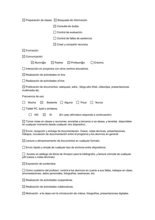 Preparación de clases: Búsqueda de información.
Consulta de dudas.
Control de evaluación.
Control de faltas de asistencia.
Crear y compartir recursos.
Formación.
Comunicación:
Alumn@s Padres Profesor@s Entorno.
Interacción en proyectos con otros centros educativos.
Realización de actividades on line
Realización de actividades of line.
Publicación de documentos: webquest, wikis , blogs,sitio Web, videoclips, presentaciones
multimedia etc.
Frecuencia de uso:
Mucha Bastante Alguna Poca Nunca
Tablet PC, Ipad o similares.
NO SI (En caso afirmativo responde a continuación)
Tomar notas en clases o reuniones, enviarlas a terceros si se desea, y tenerlas disponibles
en cualquier momento desde cualquier otro dispositivo.
Envío, recepción y entrega de documentación. Casos, notas técnicas, presentaciones,
trabajos, circulación de documentación entre el programa y los alumnos en general.
Lectura y almacenamiento de documentos en cualquier formato.
Envío rápido y simple de cualquier tipo de archivos entre dispositivos.
Acceso al catálogo de libros de Amazon para la bibliografía, y lectura cómoda de cualquier
pdf (casos o notas técnicas)
Exposición de contenidos.
Como cuaderno del profesor: control a los alumnos en cuanto a sus faltas, trabajos en clase,
amonestaciones, datos personales, fotografías, exámenes, etc.
Realización de actividades cooperativas.
Realización de actividades colaborativas.
Motivación a la clase con la introducción de vídeos, fotografías, presentaciones digitales.
 