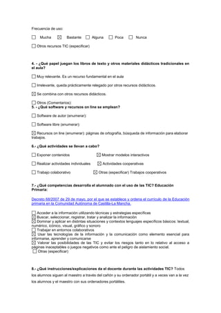 Frecuencia de uso:
Mucha Bastante Alguna Poca Nunca
Otros recursos TIC (especificar)
4. - ¿Qué papel juegan los libros de texto y otros materiales didácticos tradicionales en
el aula?
Muy relevante. Es un recurso fundamental en el aula
Irrelevante, queda prácticamente relegado por otros recursos didácticos.
Se combina con otros recursos didácticos.
Otros (Comentarios):
5. - ¿Qué software y recursos on line se emplean?
Software de autor (enumerar):
Software libre (enumerar):
Recursos on line (enumerar): páginas de ortografía, búsqueda de información para elaborar
trabajos.
6.- ¿Qué actividades se llevan a cabo?
Exponer contenidos Mostrar modelos interactivos
Realizar actividades individuales Actividades cooperativas
Trabajo colaborativo Otras (especificar) Trabajos cooperativos
7.- ¿Qué competencias desarrolla el alumnado con el uso de las TIC? Educación
Primaria:
Decreto 68/2007 de 29 de mayo, por el que se establece y ordena el currículo de la Educación
primaria en la Comunidad Autónoma de Castilla-La Mancha.
Acceder a la información utilizando técnicas y estrategias específicas
Buscar, seleccionar, registrar, tratar y analizar la información
Dominar y aplicar en distintas situaciones y contextos lenguajes específicos básicos: textual,
numérico, icónico, visual, gráfico y sonoro
Trabajar en entornos colaborativos
Usar las tecnologías de la información y la comunicación como elemento esencial para
informarse, aprender y comunicarse
Valorar las posibilidades de las TIC y evitar los riesgos tanto en lo relativo al acceso a
páginas inaceptables o juegos negativos como ante el peligro de aislamiento social.
Otras (especificar)
8.- ¿Qué instrucciones/explicaciones da el docente durante las actividades TIC? Todos
los alumnos siguen al maestro a través del cañón y su ordenador portátil y a veces van a la vez
los alumnos y el maestro con sus ordenadores portátiles.
 
