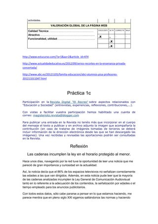 actividades.
VALORACIÓN GLOBAL DE LA PÁGINA WEB
Calidad Técnica……………………………………………
Atractivo………………………………………….................
Funcionalidad, utilidad…………………………………….
EXCELENTE ALTA CORRECTA BAJA
.x . . .
.x
.x
http://www.estucurso.com/?a=5&aa=2&article_id=474
http://www.actualidadeducativa.es/2012/09/serios-recortes-en-la-ensenanza-privada-
concertada/
http://www.abc.es/20121105/familia-educacion/abci-alumnos-pisa-profesores-
201211011047.html
Práctica 1c
Participación en la Revista Digital "El Recreo" sobre aspectos relacionados con
"Educación y Sociedad" (entrevistas, experiencias, reflexiones, contribuciones,...).
Con vistas a facilitar vuestra participación hemos habilitado una cuenta de
correo: magisterioto.revista@blogger.com
Para publicar una entrada en la Revista no tenéis más que incorporar en el cuerpo
del mensaje el texto a publicar y en archivo adjunto la imagen que acompañaría la
contribución (en caso de tratarse de imágenes tomadas de terceros se deberá
incluir información de la dirección electrónica desde las que se han descargado las
imágenes). Una vez recibidas y revisadas las aportaciones podrán ser consultadas
en la Revista.
Reflexión
Las cadenas incumplen la ley en el horario protegido al menor.
Hace unos días, navegando por la red tuve la oportunidad de leer una noticia que me
pareció de gran importancia y curiosidad en la actualidad.
Así, la noticia decía que el 86% de los espacios televisivos no señalizan correctamente
las edades a las que van dirigidos. Además, en esta noticia pude leer que la mayoría
de las cadenas analizadas incumplen la Ley General de Comunicación Audiovisual
tanto en lo referente a la adecuación de los contenidos, la señalización por edades o el
tiempo empleado para los anuncios publicitarios.
Con todos estos datos, sólo cabe pararse a pensar en lo que estamos haciendo, me
parece mentira que en pleno siglo XXI sigamos saltándonos las normas y haciendo
 