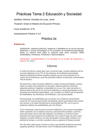 Prácticas Tema 2 Educación y Sociedad
Apellidos, Nombre: González de Lucas, Javier.
Titulación: Grado en Maestro de Educación Primaria.
Curso Académico: 2º B.
Autoevaluación Práctica II: 0,4
Práctica 2a
Práctica 2a:
Justificación, aspectos positivos, negativos y deseables en el uso de recursos
didácticos y nuevas tecnologías en los procesos de enseñanza-aprendizaje.
Emite un informe final sobre tu posición ante dicha consulta. DAFO
(Debilidades, Amenazas, Fortalezas y Oportunidades)
Información complementaria a la actividad en la revista de Educación y
cultura "La Tarea"
Informe
A modo de informe, puedo decir que, en primer lugar, cuando hablamos de los
recursos didácticos y las TIC en los procesos de enseñanza-aprendizaje
estamos hablando de todos aquellos avances que se han producido en el
campo de la enseñanza y que han permitido mejorar la educación acercándose
más al alumno.
De esta forma, estos recursos didácticos y estas nuevas tecnologías, aunque
cada vez están más presentes en las aulas, todavía podemos encontrar
aspectos positivos, negativos y deseables en su uso. Así, para comentar mi
postura acerca del uso de los recursos didácticos y nuevas tecnologías en los
procesos de enseñanza-aprendizaje, voy a construir un DAFO que comprenda
las debilidades, las amenazas, las fortalezas, y las oportunidades.
Primeramente, las debilidades que encuentro son la falta de conocimiento
sobre las TIC que se sigue dando actualmente, pienso que todavía hay camino
por recorrer y no todos conocemos en profundidad las TIC, con lo que no
podemos explotar las posibilidades que nos ofrecen.
Como amenazas, pienso que los recursos didácticos y las nuevas tecnologías
están acabando con la relación cercana y personal entre profesor y alumno,
pues todo está mucho más informatizado y el profesor y el alumno ahora
resuelven la mayor parte de los problemas vía e-mail en lugar de cara a cara.
Además, el hecho de llevar una vida demasiado virtual puede conllevar a la
pérdida de tiempo, y con ello, estudias menos y aparece el fracaso escolar.
Por otro lado, pienso que no todo es malo y que también podemos encontrar
aspectos positivos. De esta forma, como Fortalezas puedo destacar el
 