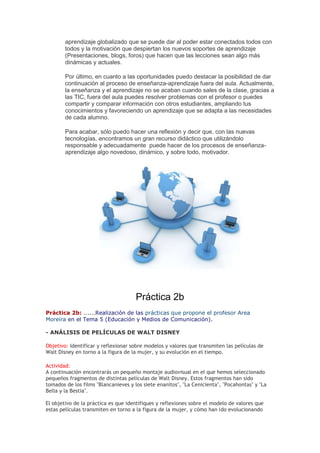 aprendizaje globalizado que se puede dar al poder estar conectados todos con
todos y la motivación que despiertan los nuevos soportes de aprendizaje
(Presentaciones, blogs, foros) que hacen que las lecciones sean algo más
dinámicas y actuales.
Por último, en cuanto a las oportunidades puedo destacar la posibilidad de dar
continuación al proceso de enseñanza-aprendizaje fuera del aula. Actualmente,
la enseñanza y el aprendizaje no se acaban cuando sales de la clase, gracias a
las TIC, fuera del aula puedes resolver problemas con el profesor o puedes
compartir y comparar información con otros estudiantes, ampliando tus
conocimientos y favoreciendo un aprendizaje que se adapta a las necesidades
de cada alumno.
Para acabar, sólo puedo hacer una reflexión y decir que, con las nuevas
tecnologías, encontramos un gran recurso didáctico que utilizándolo
responsable y adecuadamente puede hacer de los procesos de enseñanza-
aprendizaje algo novedoso, dinámico, y sobre todo, motivador.
Práctica 2b
Práctica 2b: ......Realización de las prácticas que propone el profesor Area
Moreira en el Tema 5 (Educación y Medios de Comunicación).
- ANÁLISIS DE PELÍCULAS DE WALT DISNEY
Objetivo: Identificar y reflexionar sobre modelos y valores que transmiten las películas de
Walt Disney en torno a la figura de la mujer, y su evolución en el tiempo.
Actividad:
A continuación encontrarás un pequeño montaje audiovisual en el que hemos seleccionado
pequeños fragmentos de distintas películas de Walt Disney. Estos fragmentos han sido
tomados de los films "Blancanieves y los siete enanitos", "La Cenicienta", "Pocahontas" y "La
Bella y la Bestia".
El objetivo de la práctica es que identifiques y reflexiones sobre el modelo de valores que
estas películas transmiten en torno a la figura de la mujer, y cómo han ido evolucionando
 