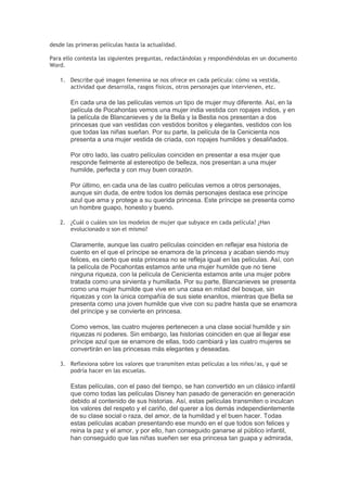desde las primeras películas hasta la actualidad.
Para ello contesta las siguientes preguntas, redactándolas y respondiéndolas en un documento
Word.
1. Describe qué imagen femenina se nos ofrece en cada película: cómo va vestida,
actividad que desarrolla, rasgos físicos, otros personajes que intervienen, etc.
En cada una de las películas vemos un tipo de mujer muy diferente. Así, en la
película de Pocahontas vemos una mujer india vestida con ropajes indios, y en
la película de Blancanieves y de la Bella y la Bestia nos presentan a dos
princesas que van vestidas con vestidos bonitos y elegantes, vestidos con los
que todas las niñas sueñan. Por su parte, la película de la Cenicienta nos
presenta a una mujer vestida de criada, con ropajes humildes y desaliñados.
Por otro lado, las cuatro películas coinciden en presentar a esa mujer que
responde fielmente al estereotipo de belleza, nos presentan a una mujer
humilde, perfecta y con muy buen corazón.
Por último, en cada una de las cuatro películas vemos a otros personajes,
aunque sin duda, de entre todos los demás personajes destaca ese príncipe
azul que ama y protege a su querida princesa. Este príncipe se presenta como
un hombre guapo, honesto y bueno.
2. ¿Cuál o cuáles son los modelos de mujer que subyace en cada película? ¿Han
evolucionado o son el mismo?
Claramente, aunque las cuatro películas coinciden en reflejar esa historia de
cuento en el que el príncipe se enamora de la princesa y acaban siendo muy
felices, es cierto que esta princesa no se refleja igual en las películas. Así, con
la película de Pocahontas estamos ante una mujer humilde que no tiene
ninguna riqueza, con la película de Cenicienta estamos ante una mujer pobre
tratada como una sirvienta y humillada. Por su parte, Blancanieves se presenta
como una mujer humilde que vive en una casa en mitad del bosque, sin
riquezas y con la única compañía de sus siete enanitos, mientras que Bella se
presenta como una joven humilde que vive con su padre hasta que se enamora
del príncipe y se convierte en princesa.
Como vemos, las cuatro mujeres pertenecen a una clase social humilde y sin
riquezas ni poderes. Sin embargo, las historias coinciden en que al llegar ese
príncipe azul que se enamore de ellas, todo cambiará y las cuatro mujeres se
convertirán en las princesas más elegantes y deseadas.
3. Reflexiona sobre los valores que transmiten estas películas a los niños/as, y qué se
podría hacer en las escuelas.
Estas películas, con el paso del tiempo, se han convertido en un clásico infantil
que como todas las películas Disney han pasado de generación en generación
debido al contenido de sus historias. Así, estas películas transmiten o inculcan
los valores del respeto y el cariño, del querer a los demás independientemente
de su clase social o raza, del amor, de la humildad y el buen hacer. Todas
estas películas acaban presentando ese mundo en el que todos son felices y
reina la paz y el amor, y por ello, han conseguido ganarse al público infantil,
han conseguido que las niñas sueñen ser esa princesa tan guapa y admirada,
 