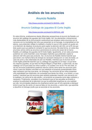 Análisis de los anuncios
Anuncio Nutella
http://www.youtube.com/watch?v=Wt2hOu_mtAE
Anuncio Catálogo de juguetes El Corte Inglés
http://www.youtube.com/watch?v=DjPYlmQ_cnM
En este informe, analizaremos desde diferentes perspectivas el anuncio de Nutella y el
anuncio del catálogo de juguetes del Corte Inglés. Así, los elementos o dimensiones
más destacables de la comunicación audiovisual que emplean estos anuncios son la
cercanía con la mentalidad del niño que presentan en el mensaje, la originalidad en los
planos, que pretenden reflejar la realidad y mostrar lo que el niño quiere y le gusta ver,
y la intención de idealizar el producto para captar la atención del niño con el fin de que
éste quiera que sus padres le compren lo que se anuncia. De esta forma, en estos dos
anuncios vemos cómo se anuncia o promociona la crema de cacao de la marca
Nutella y el catálogo de juguetes de El Corte Inglés. Igualmente, al ver estos anuncios
podemos ver como trasmiten unos mensajes implícitos que pretenden captar la
atención del niño para ese producto. Así, el anuncio de Nutella intenta trasmitir que
para tener una mañana llena de energía es necesario desayunar un vaso de leche, un
vaso de zumo y dos rebanadas de pan con Nutella, mientras que el anuncio de El
Corte Inglés pretende trasmitir que su catálogo de juguetes es el mejor, el que tiene
los mejores juguetes, el que leen los Reyes Magos y Papá Noel, y sobre todo, es ese
catálogo con el que todos los niños sueñan y no pueden vivir sin él. Por otro lado, al
ver los anuncios publicitarios podemos darnos cuenta cómo tanto los anuncios para
niños o para los adultos coinciden en que idealizan el producto presentándole cómo
algo necesario que hay que tener, sin embargo, los anuncios de los niños presentan
una originalidad que responde a la curiosidad que tienen los niños, a su ilusión y a sus
sueños, mientras que los anuncios para adultos pretenden trasmitir una cercanía con
la realidad y la rutina de la vida adulta, y el producto se presenta como algo cotidiano y
necesario. Finalmente, considero muy necesario que en las escuelas se enseñe a
analizar la publicidad de la televisión ya que la publicidad engañosa es una realidad,
por ello, los principales objetivos de enseñanza serían que el niño aprenda a distinguir
entre lo que hay de cierto y lo que es falso en los anuncios, y sobre todo, que aprenda
a descifrar el mensaje oculto que se esconde en los anuncios.
 