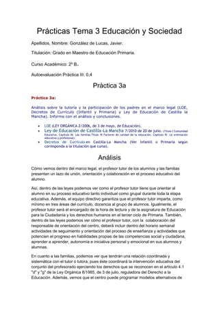 Prácticas Tema 3 Educación y Sociedad
Apellidos, Nombre: González de Lucas, Javier.
Titulación: Grado en Maestro de Educación Primaria.
Curso Académico: 2º B.
Autoevaluación Práctica III: 0,4
Práctica 3a
Práctica 3a:
Análisis sobre la tutoría y la participación de los padres en el marco legal (LOE,
Decretos de Currículo (Infantil y Primaria) y Ley de Educación de Castilla la
Mancha). Informe con el análisis y conclusiones.
LOE (LEY ORGÁNICA 2/2006, de 3 de mayo, de Educación).
Ley de Educación de Castilla-La Mancha 7/2010 de 20 de julio. (Título I Comunidad
Educativa. Capítulo III. Las familias.Título VI Factores de calidad de la educación. Capítulo IV. La orientación
educativa y profesional).
Decretos de Currículo en Castilla-La Mancha (Ver Infantil o Primaria según
corresponda a la titulación que cursa).
Análisis
Cómo vemos dentro del marco legal, el profesor tutor de los alumnos y las familias
presentan un lazo de unión, orientación y colaboración en el proceso educativo del
alumno.
Así, dentro de las leyes podemos ver como el profesor tutor tiene que orientar al
alumno en su proceso educativo tanto individual como grupal durante toda la etapa
educativa. Además, el equipo directivo garantiza que el profesor tutor imparta, como
mínimo en tres áreas del currículo, docencia al grupo de alumnos. Igualmente, el
profesor tutor será el encargado de la hora de lectura y de la asignatura de Educación
para la Ciudadanía y los derechos humanos en el tercer ciclo de Primaria. También,
dentro de las leyes podemos ver cómo el profesor tutor, con la colaboración del
responsable de orientación del centro, deberá incluir dentro del horario semanal
actividades de seguimiento y orientación del proceso de enseñanza y actividades que
potencien el progreso en habilidades propias de las competencias social y ciudadana,
aprender a aprender, autonomía e iniciativa personal y emocional en sus alumnos y
alumnas.
En cuanto a las familias, podemos ver que tendrán una relación coordinada y
sistemática con el tutor o tutora, pues éste coordinará la intervención educativa del
conjunto del profesorado ejerciendo los derechos que se reconocen en el artículo 4.1
"d" y "g" de la Ley Orgánica 8/1985, de 3 de julio, reguladora del Derecho a la
Educación. Además, vemos que el centro puede programar modelos alternativos de
 