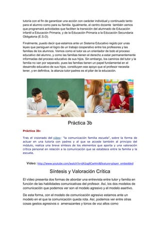tutoría con el fin de garantizar una acción con carácter individual y continuado tanto
para el alumno como para su familia. Igualmente, el centro docente también vemos
que programará actividades que faciliten la transición del alumnado de Educación
infantil a Educación Primaria, y de la Educación Primaria a la Educación Secundaria
Obligatoria (E.S.O).
Finalmente, puedo decir que estamos ante un Sistema Educativo regido por unas
leyes que persiguen el logro de un trabajo cooperativo entre los profesores y las
familias de los alumnos. Vemos como el tutor es un orientador de todo el proceso
educativo del alumno, y como las familias tienen el derecho a estar permanentemente
informadas del proceso educativo de sus hijos. Sin embargo, los caminos del tutor y la
familia no van por separado, pues las familias tienen un papel fundamental en el
desarrollo educativo de sus hijos, constituyen ese apoyo que el profesor necesita
tener, y en definitiva, la alianza tutor-padres es el pilar de la educación.
Práctica 3b
Práctica 3b:
Tras el visionado del vídeo: "la comunicación familia escuela", sobre la forma de
actuar en una tutoría con padres y al que se accede también al principio del
módulo, realiza una breve síntesis de los elementos que aporta y una valoración
crítica personal en relación a la comunicación que se establece entre la familia y la
escuela.
Vídeo: http://www.youtube.com/watch?v=dA1ogXCwHmI&feature=player_embedded
Síntesis y Valoración Crítica
El vídeo presenta dos formas de abordar una entrevista entre tutor y familia en
función de las habilidades comunicativas del profesor. Así, los dos modelos de
comunicación que podemos ver son el modelo agresivo y el modelo asertivo.
De esta forma, con el modelo de comunicación agresivo estamos ante un
modelo en el que la comunicación queda rota. Así, podemos ver entre otras
cosas gestos agresivos o amenazantes y tonos de voz altos como
 