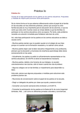 Práctica 3c
Práctica 3c:
Causas de la baja participación de los padres en los centros educativos. Propuestas
y medidas de mejora para promover dicha participación.
De la misma forma en la que estamos reflexionando sobre el papel de la familia
en las escuelas con las anteriores prácticas, pienso que aunque la unión
familia-escuela es muy importante para la educación de los alumnos, sí que es
cierto que esta unión muchas veces se rompe debido a que las familias no
participan en los centros educativos cómo se espera. Por tanto, este problema
necesita una solución inmediata para fortalecer este lazo de unión.
Así, esta baja participación de los padres en los centros educativos se debe a
causas como:
- Muchos padres sienten que no pueden ayudar en el colegio de sus hijos
porque no cuentan con la formación necesaria y no sabrían cómo actuar.
- Muchos padres dejan caer la labor educativa íntegramente a los profesores,
piensan que la educación y el proceso de enseñanza-aprendizaje debe darse
exclusivamente en las aulas.
- Actualmente, los padres no están lo suficientemente representados en los
centros educativos. El A.M.PA no tiene la trascendencia necesaria.
- Muchos padres, debido a los horarios de sus trabajos, no acuden
voluntariamente a las tutorías, sólo lo hacen cuando les cita el profesor.
- Algunos colegios ven en las familias un impedimento para desarrollar su
labor.
Ante esto, pienso que algunas propuestas o medidas para solucionar este
problema podrían ser.
- Reuniones de concienciación sobre el papel de los padres en la escuela.
- Elegir un delegado de padres por clase que ayude y asesore al tutor.
- Concertar una reunión semanal entre el director y el A.M.P.A.
- Fomentar la participación de los padres en la fiesta de fin de curso (organizar
tómbolas, rifas…) así como en diferentes jornadas culturales y convivencias.
 