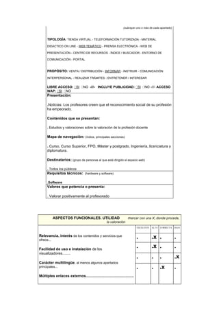 (subrayar uno o más de cada apartado)
TIPOLOGÍA: TIENDA VIRTUAL - TELEFORMACIÓN TUTORIZADA - MATERIAL
DIDÁCTICO ON LINE - WEB TEMÁTICO - PRENSA ELECTRÓNICA - WEB DE
PRESENTACIÓN - CENTRO DE RECURSOS - ÍNDICE / BUSCADOR - ENTORNO DE
COMUNICACIÓN - PORTAL
PROPÓSITO: VENTA / DISTRIBUCIÓN - INFORMAR - INSTRUIR - COMUNICACIÓN
INTERPERSONAL - REALIZAR TRÁMITES - ENTRETENER / INTERESAR
LIBRE ACCESO: SI NO -///- INCLUYE PUBLICIDAD: SI NO -///- ACCESO
WAP: SI NO
Presentación:
.Noticias: Los profesores creen que el reconocimiento social de su profesión
ha empeorado.
Contenidos que se presentan:
. Estudios y valoraciones sobre la valoración de la profesión docente
Mapa de navegación: (índice, principales secciones)
. Curso, Curso Superior, FPO, Máster y postgrado, Ingeniería, licenciatura y
diplomatura.
Destinatarios: (grupo de personas al que está dirigido el espacio web)
. Todos los públicos
Requisitos técnicos: (hardware y software)
.Software
Valores que potencia o presenta:
. Valorar positivamente al profesorado
ASPECTOS FUNCIONALES. UTILIDAD marcar con una X, donde proceda,
la valoración
Relevancia, interés de los contenidos y servicios que
ofrece...
Facilidad de uso e instalación de los
visualizadores........
Carácter multilingüe, al menos algunos apartados
principales...
Múltiples enlaces externos...............................................
EXCELENTE ALTA CORRECTA BAJA
. .x . .
. .x . .
. . . .x
. . .x .
 