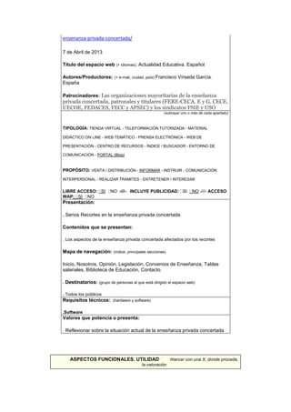 ensenanza-privada-concertada/
7 de Abril de 2013
Título del espacio web (+ idiomas): Actualidad Educativa. Español
Autores/Productores: (+ e-mail, ciudad, país) Francisco Vírseda García.
España
Patrocinadores: Las organizaciones mayoritarias de la enseñanza
privada concertada, patronales y titulares (FERE-CECA. E y G, CECE.
UECOE, FEDACES, FECC y APSEC) y los sindicatos FSIE y USO
(subrayar uno o más de cada apartado)
TIPOLOGÍA: TIENDA VIRTUAL - TELEFORMACIÓN TUTORIZADA - MATERIAL
DIDÁCTICO ON LINE - WEB TEMÁTICO - PRENSA ELECTRÓNICA - WEB DE
PRESENTACIÓN - CENTRO DE RECURSOS - ÍNDICE / BUSCADOR - ENTORNO DE
COMUNICACIÓN - PORTAL (Blog)
PROPÓSITO: VENTA / DISTRIBUCIÓN - INFORMAR - INSTRUIR - COMUNICACIÓN
INTERPERSONAL - REALIZAR TRÁMITES - ENTRETENER / INTERESAR
LIBRE ACCESO: SI NO -///- INCLUYE PUBLICIDAD: SI NO -///- ACCESO
WAP: SI NO
Presentación:
. Serios Recortes en la enseñanza privada concertada
Contenidos que se presentan:
. Los aspectos de la enseñanza privada concertada afectados por los recortes
Mapa de navegación: (índice, principales secciones)
Inicio, Nosotros, Opinión, Legislación, Convenios de Enseñanza, Tablas
salariales, Biblioteca de Educación, Contacto.
. Destinatarios: (grupo de personas al que está dirigido el espacio web)
. Todos los públicos
Requisitos técnicos: (hardware y software)
.Software
Valores que potencia o presenta:
. Reflexionar sobre la situación actual de la enseñanza privada concertada
ASPECTOS FUNCIONALES. UTILIDAD marcar con una X, donde proceda,
la valoración
 