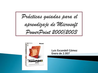 Prácticas guiadas para elaprendizaje de MicrosoftPowerPoint 2000/2003 Luis Escandell Gómez Enero de 2.007 