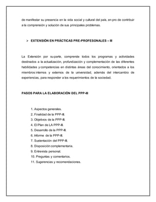 de manifestar su presencia en la vida social y cultural del país, en pro de contribuir
a la comprensión y solución de sus principales problemas.
 EXTENSIÓN EN PRÁCTICAS PRE-PROFESONALES – III
La Extensión por su parte, comprende todos los programas y actividades
destinados a la actualización, profundización y complementación de las diferentes
habilidades y competencias en distintas áreas del conocimiento, orientados a los
miembros internos y externos de la universidad, además del intercambio de
experiencias, para responder a los requerimientos de la sociedad.
PASOS PARA LA ELABORACIÓN DEL PPP-III
1. Aspectos generales.
2. Finalidad de la PPP-III.
3. Objetivos de la PPP-III.
4. El Plan de LA PPP-III.
5. Desarrollo de la PPP-III.
6. Informe de la PPP-III.
7. Sustentación del PPP-III.
8. Disposición complementaria.
9. Entrevista personal.
10. Preguntas y comentarios.
11. Sugerencias y recomendaciones.
 