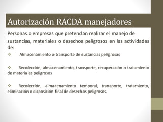 Autorización RACDA manejadores
Personas o empresas que pretendan realizar el manejo de
sustancias, materiales o desechos peligrosos en las actividades
de:
 Almacenamiento o transporte de sustancias peligrosas
 Recolección, almacenamiento, transporte, recuperación o tratamiento
de materiales peligrosos
 Recolección, almacenamiento temporal, transporte, tratamiento,
eliminación o disposición final de desechos peligrosos.
 