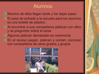 Alumnos Muchos de ellos llegan tarde y los dejan pasar El pase de entrada a la escuela para los alumnos es una botella de plástico Al encontrar a sus compañeros platican con ellos y se preguntan sobre la tarea Algunos platican demasiado en ceremonia En el receso juegan, platican y comen; conviven con compañeros de otros grados y grupos 