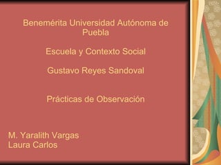 Benemérita Universidad Autónoma de Puebla Escuela y Contexto Social Gustavo Reyes Sandoval Prácticas de Observación M. Yaralith Vargas Laura Carlos 