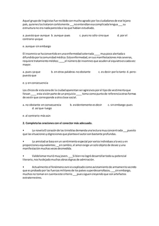 Aquel grupo de lingüistas fue recibido con mucho agrado por los ciudadanos de ese lejano 
país, quienes los trataron cortésmente ___no entendían esa complicada lengua ___ su 
estructura no era nada parecida a las que habían estudiado. 
a. puesto que-aunque b. aunque-pues c. pues no sólo-sino que d. por el 
contrario-ya que 
e. aunque-sin embargo 
El insomnio se ha convertido en una enfermedad soterrada ____ muy poco alertada o 
difundida por la comunidad médica. Esta enfermedad, en sus manifestaciones más severas, 
requiere tratamiento médico; ____el número de insomnes que acuden al siquiatra es cada vez 
mayor. 
a. pues-ya que b. en otras palabras-no obstante c. es decir-por lo tanto d. pero-puesto 
que 
e. y-en consecuencia 
Los chicos de esta zona de la ciudad aparentan ser agresivos por el tipo de vestimenta que 
llevan ____ esta visión parte de un prejuicio ____ toma como punto de referencia otras formas 
de vestir que corresponde a otra clase social. 
a. no obstante-en consecuencia b. evidentemente-es decir c. sin embargo-pues 
d. así que-luego 
e. al contrario-más aún 
2. Completa las oraciones con el conector más adecuado. 
• La novela El corazón de las tinieblas demanda una lectura muy concentrada ___puesto 
que las situaciones y digresiones que plantea el autor son bastante profundas. 
• La amistad se basa en un sentimiento especial por varios individuos a la vez y en 
proporciones equivalentes; __en cambio, el amor exige un solo objeto de deseo y una 
manifestación muchas veces desmedida. 
• Valdelomar murió muy joven. ___Si bien no logró desarrollar todo su potencial 
literario, nos ha dejado muchas obras dignas de admiración. 
• Actualmente el fenómeno ovni es explicado como avistamiento de armamento secreto 
que es probado por las fuerzas militares de los países superdesarrollazos, ___sin embargo, 
muchos no toman en cuenta este criterio ___pues siguen creyendo que son artefactos 
extraterrestres. 
 