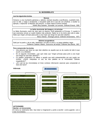EL MICRORRELATO 
Lee los siguientes textos. 
Retrato 
Conozco a una muchacha generosa y valiente, siempre resuelta a sacrificarse, a perderlo todo, 
aun la vida, y luego a recapacitar, a recuperar parte de lo que dio con amplitud, a exaltar su 
ejemplo, a reprochar la flaqueza del próximo, a cobrar hasta el úl timo centavo. 
Adolfo Bioy Casares. Guirnalda con amores. Editorial Emecé, 1959. 
La bella durmiente del bosque y el príncipe 
La Bella Durmiente cierra los ojos pero no duerme. Está esperando al Príncipe. Y cuando lo 
oye acercarse simula un sueño todavía más profundo. Nadie se lo ha dicho pero ella lo sabe. 
Sabe que ningún príncipe pasa junto a una mujer que tenga los ojos bien abiertos. 
Marco Denevi. Antología precoz. Editorial Universitaria, 1973. 
Dolores zeugmáticos 
Salió por la puerta y de mi vida, llevándose con ella mi amor y su larga cabellera negra. 
Guillermo Cabrera Infante. Exorcismo de esti(l)o. Editorial Seix Barral, 1967. 
Para comprender los textos 
 Una persona que tiene los ojos bien abiertos es aquella que se da cuenta de todo lo que 
ocurre a su alrededor. 
 En el segundo microrrelato, ¿por qué crees que “ningún príncipe pasa junto a una mujer 
que tenga los ojos bien abiertos”? 
 La palabra zeugmático se refiere a aquello que está sobreentendido por eso puedo ser 
omitido. ¿Cómo interpretas el uso de esa palabra en el microrrelato “Dolores 
zeugmáticos”? 
 ¿En cuál de los microrrelatos el título contiene información esencial para comprender el 
resto del texto? 
Infórmate 
Origen 
Fábulas, parábolas, adivinanzas, 
graffiti, han existido desde tiempos 
muy antiguos, como una variedad de 
textos muy breves. Pero como género 
literario, se inicia en Argentina en la 
década de 1950 con la publicación de 
la antología Narraciones breves y 
extraordinarias recopilada por Jorge 
Luis Borges y Adolfo Bioy Casares. 
El microrrelato 
¿Qué es? 
Es un texto 
predominantemente 
narrativo de muy 
breve extensión. 
¿Qué características presenta? 
 Brevedad. Los más cortos constan 
de unas cuantas palabras; los más 
extensos pueden llegar a una 
página. 
 Temática. Variada. 
 Confluencia de géneros. Algunos 
son plenamente narrativos, en otros 
predomina el ensayo, la 
argumentación o la poesía. 
 Título. Es muy importante, pues 
ayuda a otorgar sentido al texto. 
ACTIVIDADES 
Escribe un microrrelato 
El tema es totalmente libre. Usa toda tu imaginación y ponte a escribir –como jugando– uno o 
más microrrelatos. 
 