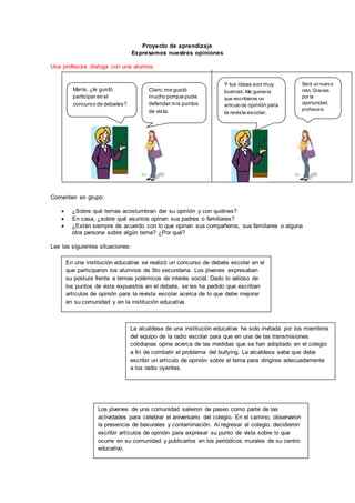 Proyecto de aprendizaje 
Expresamos nuestras opiniones 
Una profesora dialoga con una alumna. 
María, ¿te gustó 
participar en el 
concurso de debates? 
Comenten en grupo: 
Claro, me gustó 
mucho porque pude 
defender mis puntos 
de vista. 
Y tus ideas son muy 
buenas. Me gustaría 
que escribieras un 
artículo de opinión para 
la revista escolar. 
 ¿Sobre qué temas acostumbran dar su opinión y con quiénes? 
 En casa, ¿sobre qué asuntos opinan sus padres o familiares? 
 ¿Están siempre de acuerdo con lo que opinan sus compañeros, sus familiares o alguna 
otra persona sobre algún tema? ¿Por qué? 
Lee las siguientes situaciones: 
En una institución educativa se realizó un concurso de debate escolar en el 
que participaron los alumnos de 5to secundaria. Los jóvenes expresaban 
su postura frente a temas polémicos de interés social. Dado lo valioso de 
los puntos de vista expuestos en el debate, se les ha pedido que escriban 
artículos de opinión para la revista escolar acerca de lo que debe mejorar 
en su comunidad y en la institución educativa. 
La alcaldesa de una institución educativa ha sido invitada por los miembros 
del equipo de la radio escolar para que en una de las transmisiones 
cotidianas opine acerca de las medidas que se han adoptado en el colegio 
a fin de combatir el problema del bullying. La alcaldesa sabe que debe 
escribir un artículo de opinión sobre el tema para dirigirse adecuadamente 
a los radio oyentes. 
Los jóvenes de una comunidad salieron de paseo como parte de las 
actividades para celebrar el aniversario del colegio. En el camino, observaron 
la presencia de basurales y contaminación. Al regresar al colegio, decidieron 
escribir artículos de opinión para expresar su punto de vista sobre lo que 
ocurre en su comunidad y publicarlos en los periódicos murales de su centro 
educativo. 
Será un nuevo 
reto. Gracias 
por la 
oportunidad, 
profesora. 
 