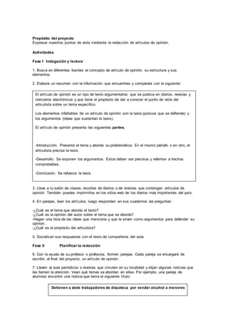 Propósito del proyecto 
Expresar nuestros puntos de vista mediante la redacción de artículos de opinión. 
Actividades 
Fase I Indagación y lectura 
1. Busca en diferentes fuentes el concepto de artículo de opinión, su estructura y sus 
elementos. 
2. Elabora un resumen con la información que encuentres y compárala con la siguiente: 
El artículo de opinión es un tipo de texto argumentativo que se publica en diarios, revistas y 
noticieros electrónicos y que tiene el propósito de dar a conocer el punto de vista del 
articulista sobre un tema específico. 
Los elementos infaltables de un artículo de opinión son la tesis (postura que se defiende) y 
los argumentos (ideas que sustentan la tesis). 
El artículo de opinión presenta las siguientes partes. 
-Introducción. Presenta el tema y aborda su problemática. En el mismo párrafo o en otro, el 
articulista precisa la tesis. 
-Desarrollo. Se exponen los argumentos. Estos deben ser precisos y referirse a hechos 
comprobables. 
-Conclusión. Se refuerza la tesis. 
3. Lleva a tu salón de clases, recortes de diarios o de revistas que contengan artículos de 
opinión. También puedes imprimirlos en los sitios web de los diarios más importantes del país. 
4. En parejas, lean los artículos, luego respondan en sus cuadernos las preguntas: 
-¿Cuál es el tema que aborda el texto? 
-¿Cuál es la opinión del autor sobre el tema que se aborda? 
-Hagan una lista de las ideas que menciona y que le sirven como argumentos para defender su 
opinión. 
-¿Cuál es el propósito del articulista? 
5. Socialicen sus respuestas con el resto de compañeros del aula. 
Fase II Planificar la redacción 
6. Con la ayuda de su profesor o profesora, formen parejas. Cada pareja se encargará de 
escribir, al final del proyecto, un artículo de opinión. 
7. Lleven al aula periódicos o revistas que circulen en su localidad y elijan algunas noticias que 
les llamen la atención. Vean qué temas se abordan en ellas. Por ejemplo, una pareja de 
alumnos encontró una noticia que tenía el siguiente título: 
Detienen a siete trabajadores de discoteca por vender alcohol a menores 
 