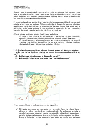 GEOGRAFÍA DE ESPAÑA
ISABEL Mª MÁRMOL PÉREZ
alimento para el ganado. A ello se une la topografía abrupta que deja escasas zonas
para la actividad agrícola. Estas condiciones hacen posible la formación de amplias
zonas boscosas con bosques caducifolios de robles y hayas , entre otras especies,
que permiten un aprovechamiento forestal.
b) La cercanía del mar Mediterráneo que permite temperaturas cálidas la mayor parte
del año, el abrigo de las cadenas Béticas que impide la llegada de borrasca atlánticas,
las elevadas horas del sol año, la existencia de llanuras fértiles muy aptas para el
cultivo son entre otros factores lo que explican el desarrollo de una agricultura
intensiva de regadío orientada al cultivo de frutas y hortalizas.
c) En el interior peninsular se dan dos tipos de agricultura:
-El secano que domina en los páramos y campiñas, es una agricultura
extensiva basada en la trilogía mediterránea, es decir, cereal, vid y olivo.
-El regadío en torno a los grandes ríos, es un regadío extensivo de una sola
cosecha y se cultivan los cultivos de secano vecinos, plantas forrajeras,
plantas industriales y últimamente hortalizas y frutas.
7- a) Explique las características básicas de cada uno de los dominios citados.
b) En cuál de los dominios citados hay mayor implantación del regadío y por
qué?
c) ¿Qué factores intervienen en el desarrollo agrario?
d) ¿Qué relación existe entre este mapa y otro de precipitaciones?
a) Las características de cada dominio son las siguientes:
 El interior peninsular se caracteriza por un medio físico de relieve llano y
elevado y clima mediterráneo continentalizado. Su estructura agraria se
caracteriza por una población escasa y envejecida, poblamiento concentrado y
tamaño de las explotaciones diverso (minifundio en los regadíos del Ebro y
Duero y latifundio en los secanos). Los usos del suelo son agrícolas,
10
 