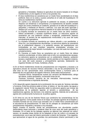 GEOGRAFÍA DE ESPAÑA
ISABEL Mª MÁRMOL PÉREZ
ganaderos y forestales. Destaca la agricultura de secano basada en la trilogía
mediterránea y la de regadío en torno a los grandes ríos.
 El área mediterránea se caracteriza por un medio físico accidentado en el área
prelitoral, llano en la costa y suaves campiñas en el valle del Guadalquivir. El
clima es mediterráneo marítimo.
En cuanto a su estructura agrícola la población es escasa, el poblamiento
disperso con tendencia a concentrarse y la explotaciones de tamaño variable
según las zonas (medianas en Cataluña, grandes en el valle del Guadalquivir y
pequeñas y medianas en Murcia y valencia). Los usos del suelo agrícolas y
destaca por una agricultura intensiva basada en el cultivo de frutas y hortalizas.
 La España húmeda se caracteriza por un medio físico de clima oceánico,
relieve accidentado y escasas superficies llanas. La estructura agraria se
caracteriza por una población escasa y envejecida, poblamiento disperso
intercalar, el tamaño de las explotaciones minifundista y los usos del suelo
principalmente ganaderos.
 La montaña húmeda se caracteriza por relieve elevado y con pendientes, y
clima frío, con precipitaciones abundantes. La estructura agraria se caracteriza
por el poblamiento disperso y la población escasa, las explotaciones son
contrastadas ya que coexisten pequeñas propiedades privadas con
explotaciones de mayor tamaño municipales. Los usos del suelo son diversos y
complementarios.
 En Canarias el medio físico se caracteriza por un medio físico de relieve
volcánico accidentada, el clima cálido todo el año con precipitaciones escasas.
La estructura agraria se caracteriza por un poblamiento disperso, población
escasa y explotaciones contrastadas, siendo grandes en los regadíos costeros.
Los usos del suelo escasos y principalmente agrícolas, destacando los
regadíos litorales con frutas, hortalizas y flores.
b) En el litoral mediterráneo donde las precipitaciones son irregulares y escasas y la
agricultura precisa de recursos hídricos adicionales a los de las precipitaciones. En
esta área se han aprovechado otros condicionantes físicos y humanos para el
desarrollo de una agricultura de regadío intensiva. Entre estos mencionamos:
-Factores físicos: temperaturas suaves por cercanía del Mediterráneo, abrigo
del relieve, suelos apropiados, numerosas horas de sol.
-Factores humanos: cercanía de los mercados internacionales, buenas
comunicaciones e importante demanda.
c) En desarrollo agrario depende de la combinación de una serie de factores naturales
y humanos. Entre los primeros están el clima, el relieve, el tipo de suelos, las aguas y
la vegetación natural. Entre los segundos están la estructura agraria que incluye las
características de la población agrarial, el tamaño y características de las
explotaciones agrarias, las técnicas y los sistemas agrarios. Además de la estructura
agraria otro condicionante humanos es la política agraria.
d) El clima es uno de los factores físicos que condiciona las características de los
paisajes agrarios. Como puede verse en el mapa, los paisajes agrarios de la España y
montaña húmeda son los únicos que coinciden con un medio físico caracterizado por
la abundancia de precipitaciones. El resto de los paisajes se caracterizan por tener
precipitaciones irregulares y escasas o muy escasas.
Según muestra la leyenda, donde las precipitaciones son abundantes pueden
desarrollarse áreas boscosas y praderas base de unos usos del suelo ganaderos y
forestales. En el resto de los paisajes agrarios se alternan dos sistemas de cultivo:
secano, en aquellas áreas donde se ha adaptado el tipo de cultivo a la escasez de
precipitaciones, es el caso del interior peninsular e interior de Canarias. Y los regadíos,
que aprovechan el agua de los grandes ríos peninsulares (interior peninsular) o las
11
 