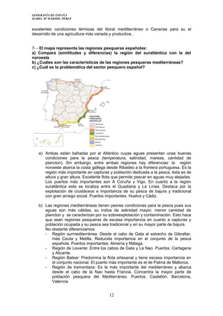 GEOGRAFÍA DE ESPAÑA
ISABEL Mª MÁRMOL PÉREZ
excelentes condiciones térmicas del litoral meditterráneo o Canarias para su el
desarrollo de una agricultura más variada y productiva..
7- - El mapa representa las regiones pesqueras españolas:
a) Compara (similitudes y diferencias) la región del suratlántica con la del
noroeste
b) ¿Cuáles son las características de las regiones pesqueras mediterráneas?
c) ¿Cuál es la problemática del sector pesquero español?
a) Ambas están bañadas por el Atlántico cuyas aguas presentan unas buenas
condiciones para la pesca (temperatura, salinidad, mareas, cantidad de
plancton). Sin embargo, entre ambas regiones hay diferencias: la región
noroeste abarca la costa gallega desde Ribadeo a la frontera portuguesa. Es la
región más importante en capturas y población dedicada a la pesca, ésta es de
altura y gran altura. Excelente flota que permite pescar en aguas muy alejadas.
Los puertos más importantes son A Coruña y Vigo. En cuanto a la región
suratlántica esta se localiza entre el Guadiana y La Línea. Destaca por la
explotación de crustáceos e importancia de su pesca de bajura y tradicional
con gran arraigo social. Puertos importantes. Huelva y Cádiz.
b) Las regiones mediterráneas tienen peores condiciones para la pesca pues sus
aguas son más cálidas, su índice de salinidad mayor, menor cantidad de
plancton y se caracterizan por su sobreexplotación y contaminación. Esto hace
que sean regiones pesqueras de escasa importancia en cuanto a capturas y
población ocupada y su pesca sea tradicional y en su mayor parte de bajura.
No obstante diferenciamos:
- Región surmediterránea: Desde el cabo de Gata al estrecho de Gibraltar,
más Ceuta y Melilla. Reducida importancia en el conjunto de la pesca
española. Puertos importantes: Almería y Málaga.
- Región de Levante: Entre los cabos de Gata y La Nao. Puertos: Cartagena
y Alicante.
- Región Balear: Predomina la flota artesanal y tiene escasa importancia en
el conjunto nacional. El puerto más importante es el de Palma de Mallorca.
- Región de tramontana: Es la más importante del mediterráneo y abarca
desde el cabo de la Nao hasta Francia. Concentra la mayor parte de
población pesquera del Mediterráneo. Puertos. Castellón, Barcelona,
Valencia.
12
 