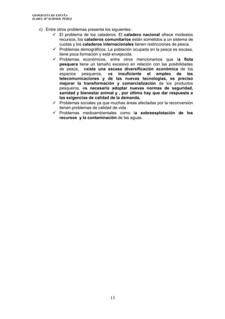 GEOGRAFÍA DE ESPAÑA
ISABEL Mª MÁRMOL PÉREZ
c) Entre otros problemas presenta los siguientes:
 El problema de los caladeros. El caladero nacional ofrece modestos
recursos, los caladeros comunitarios están sometidos a un sistema de
cuotas y los caladeros internacionales tienen restricciones de pesca.
 Problemas demográficos. La población ocupada en la pesca es escasa,
tiene poca formación y está envejecida.
 Problemas económicos, entre otros mencionamos que la flota
pesquera tiene un tamaño excesivo en relación con las posibilidades
de pesca, existe una escasa diversificación económica de los
espacios pesqueros, es insuficiente el empleo de las
telecomunicaciones y de las nuevas tecnologías, es preciso
mejorar la transformación y comercialización de los productos
pesqueros, es necesario adoptar nuevas normas de seguridad,
sanidad y bienestar animal y , por último hay que dar respuesta a
las exigencias de calidad de la demanda.
 Problemas sociales ya que muchas áreas afectadas por la reconversión
tienen problemas de calidad de vida
 Problemas medioambientales como la sobreexplotación de los
recursos y la contaminación de las aguas.
13
 