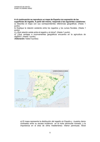 GEOGRAFÍA DE ESPAÑA
ISABEL Mª MÁRMOL PÉREZ
4--A continuación se reproduce un mapa de España con expresión de las
superficies de regadío. A partir del mismo, responda a las siguientes cuestiones:
a) Describa el mapa con sus correspondientes referencias geográficas. (Hasta 1
punto).
b) Explique la relación existente entre los regadíos y los cursos fluviales. (Hasta 1
punto).
c) ¿Qué relación existe entre el regadío y el clima?. (Hasta 1 punto).
d) ¿Qué ventajas e inconvenientes geográficos encuentra en la agricultura de
regadío?. (Hasta 1 punto).
(Valoración: hasta 4 puntos)
a) El mapa representa la distribución del regadío en España y muestra claros
contrastes entre su escasa incidencia en el norte peninsular húmedo, y la
importancia en el área de clima mediterráneo: interior peninsular, litoral
6
 
