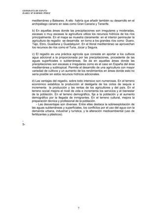 GEOGRAFÍA DE ESPAÑA
ISABEL Mª MÁRMOL PÉREZ
mediterráneo y Baleares. A ello habría que añadir también su desarrollo en el
archipiélago canario en islas como Gran Canaria y Tenerife.
b) En aquellas áreas donde las precipitaciones son irregulares y moderadas,
escasas o muy escasas la agricultura utiliza los recursos hídricos de los ríos
principalmente. En el mapa se muestra claramente: en el interior peninsular la
agricultura de regadío se desarrolla en torno a los grandes ríos como Duero,
Tajo, Ebro, Guadiana y Guadalquivir. En el litoral mediterráneo se aprovechan
los recursos de ríos como el Turia, Júcar y Segura.
c) El regadío es una práctica agrícola que consiste en aportar a los cultivos
agua adicional a la proporcionada por las precipitaciones, procedente de las
aguas superficiales o subterráneas. Se da en aquellas áreas donde las
precipitaciones son escasas e irregulares como es el caso en España del área
mediterránea y subtropical. Permite el desarrollo de una agricultura con mayor
variedad de cultivos y un aumento de los rendimientos en áreas donde esto no
sería posible sin estos recursos hídricos adicionales.
d) Las ventajas del regadío, sobre todo intensivo son numerosas. En el terreno
económico estabiliza la producción al desligarla de los ciclos de sequía e
incrementa la producción y las rentas de los agricultores y del país. En el
terreno social mejora el nivel de vida e incrementa los servicios y el bienestar
de la población. En el terreno demográfico, fija a la población y al aumento
demográfico por la llegada de inmigrantes. En el terreno cultural, mejora la
preparación técnica y profesional de la población.
- Las desventajas son diversas. Entre ellas destaca la sobreexplotación de
las aguas subterráneas y superficiales, los conflictos por el uso del agua con la
demanda urbana, industrial y turística, y la alteración medioambiental (uso de
fertilizantes y plásticos).
-
5-
7
 