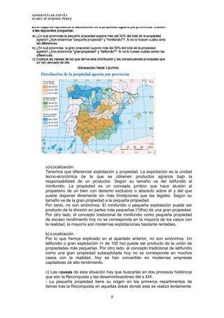 GEOGRAFÍA DE ESPAÑA
ISABEL Mª MÁRMOL PÉREZ
a)-Localización.
Tenemos que diferenciar explotación y propiedad. La explotación es la unidad
tecno-económica de la que se obtienen productos agrarios bajo la
responsabilidad de un productor. Según su tamaño va del latifundio al
minifundio. La propiedad es un concepto jurídico que hace alusión al
propietario de un bien con derecho exclusivo o absoluto sobre él y del que
puede disponer libremente sin más limitaciones que las legales. Según su
tamaño va de la gran propiedad a la pequeña propiedad.
Por tanto, no son sinónimos. El minifundio o pequeña explotación puede ser
producto de la división en partes más pequeñas (10ha) de una gran propiedad.
Por otro lado, el concepto tradicional de minifundio como pequeña propiedad
de escaso rendimiento hoy no se corresponde en la mayoría de los casos con
la realidad, la mayoría son modernas explotaciones bastante rentables.
b)-Localización.
Por lo que hemos explicado en el apartado anterior, no son sinónimos. Un
latifundio o gran explotación (+ de 100 ha) puede ser producto de la unión de
propiedades más pequeñas. Por otro lado, el concepto tradicional de latifundio
como una gran propiedad subexplotada hoy no se corresponde en muchos
casos con la realidad, hoy se han convertido en modernas empresas
capitalistas de alto rendimiento.
c) Las causas de esta situación hay que buscarlas en dos procesos históricos
que son la Reconquista y las desamortizaciónes del s XIX.
- La pequeña propiedad tiene su origen en los primeros repartimentos de
tierras tras la Reconquista en aquellas áreas donde esta se realizó lentamente.
8
 
