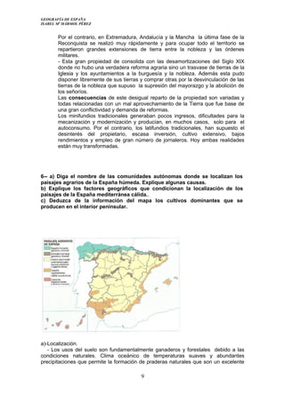 GEOGRAFÍA DE ESPAÑA
ISABEL Mª MÁRMOL PÉREZ
Por el contrario, en Extremadura, Andalucía y la Mancha la última fase de la
Reconquista se realizó muy rápidamente y para ocupar todo el territorio se
repartieron grandes extensiones de tierra entre la nobleza y las órdenes
militares.
- Esta gran propiedad de consolida con las desamortizaciones del Siglo XIX
donde no hubo una verdadera reforma agraria sino un trasvase de tierras de la
Iglesia y los ayuntamientos a la burguesía y la nobleza. Además esta pudo
disponer libremente de sus tierras y comprar otras por la desvinculación de las
tierras de la nobleza que supuso la supresión del mayorazgo y la abolición de
los señoríos.
Las consecuencias de este desigual reparto de la propiedad son variadas y
todas relacionadas con un mal aprovechamiento de la Tierra que fue base de
una gran conflictividad y demanda de reformas.
Los minifundios tradicionales generaban pocos ingresos, dificultades para la
mecanización y modernización y producían, en muchos casos, solo para el
autoconsumo. Por el contrario, los latifundios tradicionales, han supuesto el
desinterés del propietario, escasa inversión, cultivo extensivo, bajos
rendimientos y empleo de gran número de jornaleros. Hoy ambas realidades
están muy transformadas.
6-- a) Diga el nombre de las comunidades autónomas donde se localizan los
paisajes agrarios de la España húmeda. Explique algunas causas.
b) Explique los factores geográficos que condicionan la localización de los
paisajes de la España mediterránea cálida..
c) Deduzca de la información del mapa los cultivos dominantes que se
producen en el interior peninsular.
a)-Localización.
- Los usos del suelo son fundamentalmente ganaderos y forestales debido a las
condiciones naturales. Clima oceánico de temperaturas suaves y abundantes
precipitaciones que permite la formación de praderas naturales que son un excelente
9
 