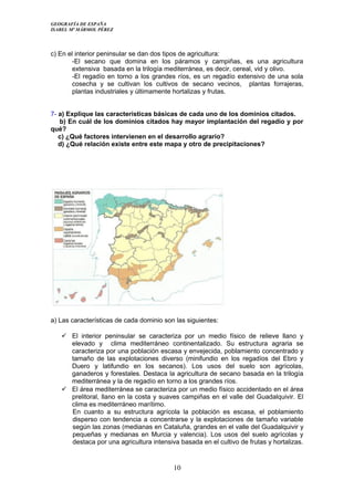 GEOGRAFÍA DE ESPAÑA
ISABEL Mª MÁRMOL PÉREZ
c) En el interior peninsular se dan dos tipos de agricultura:
-El secano que domina en los páramos y campiñas, es una agricultura
extensiva basada en la trilogía mediterránea, es decir, cereal, vid y olivo.
-El regadío en torno a los grandes ríos, es un regadío extensivo de una sola
cosecha y se cultivan los cultivos de secano vecinos, plantas forrajeras,
plantas industriales y últimamente hortalizas y frutas.
7- a) Explique las características básicas de cada uno de los dominios citados.
b) En cuál de los dominios citados hay mayor implantación del regadío y por
qué?
c) ¿Qué factores intervienen en el desarrollo agrario?
d) ¿Qué relación existe entre este mapa y otro de precipitaciones?
a) Las características de cada dominio son las siguientes:
 El interior peninsular se caracteriza por un medio físico de relieve llano y
elevado y clima mediterráneo continentalizado. Su estructura agraria se
caracteriza por una población escasa y envejecida, poblamiento concentrado y
tamaño de las explotaciones diverso (minifundio en los regadíos del Ebro y
Duero y latifundio en los secanos). Los usos del suelo son agrícolas,
ganaderos y forestales. Destaca la agricultura de secano basada en la trilogía
mediterránea y la de regadío en torno a los grandes ríos.
 El área mediterránea se caracteriza por un medio físico accidentado en el área
prelitoral, llano en la costa y suaves campiñas en el valle del Guadalquivir. El
clima es mediterráneo marítimo.
En cuanto a su estructura agrícola la población es escasa, el poblamiento
disperso con tendencia a concentrarse y la explotaciones de tamaño variable
según las zonas (medianas en Cataluña, grandes en el valle del Guadalquivir y
pequeñas y medianas en Murcia y valencia). Los usos del suelo agrícolas y
destaca por una agricultura intensiva basada en el cultivo de frutas y hortalizas.
10
 