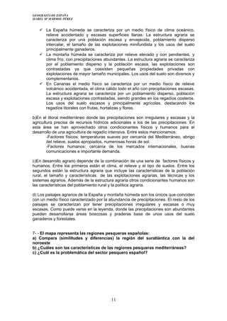 GEOGRAFÍA DE ESPAÑA
ISABEL Mª MÁRMOL PÉREZ
 La España húmeda se caracteriza por un medio físico de clima oceánico,
relieve accidentado y escasas superficies llanas. La estructura agraria se
caracteriza por una población escasa y envejecida, poblamiento disperso
intercalar, el tamaño de las explotaciones minifundista y los usos del suelo
principalmente ganaderos.
 La montaña húmeda se caracteriza por relieve elevado y con pendientes, y
clima frío, con precipitaciones abundantes. La estructura agraria se caracteriza
por el poblamiento disperso y la población escasa, las explotaciones son
contrastadas ya que coexisten pequeñas propiedades privadas con
explotaciones de mayor tamaño municipales. Los usos del suelo son diversos y
complementarios.
 En Canarias el medio físico se caracteriza por un medio físico de relieve
volcánico accidentada, el clima cálido todo el año con precipitaciones escasas.
La estructura agraria se caracteriza por un poblamiento disperso, población
escasa y explotaciones contrastadas, siendo grandes en los regadíos costeros.
Los usos del suelo escasos y principalmente agrícolas, destacando los
regadíos litorales con frutas, hortalizas y flores.
b)En el litoral mediterráneo donde las precipitaciones son irregulares y escasas y la
agricultura precisa de recursos hídricos adicionales a los de las precipitaciones. En
esta área se han aprovechado otros condicionantes físicos y humanos para el
desarrollo de una agricultura de regadío intensiva. Entre estos mencionamos:
-Factores físicos: temperaturas suaves por cercanía del Mediterráneo, abrigo
del relieve, suelos apropiados, numerosas horas de sol.
-Factores humanos: cercanía de los mercados internacionales, buenas
comunicaciones e importante demanda.
c)En desarrollo agrario depende de la combinación de una serie de factores físicos y
humanos. Entre los primeros están el clima, el relieve y el tipo de suelos. Entre los
segundos están la estructura agraria que incluye las características de la población
rural, el tamaño y características de las explotaciones agrarias, las técnicas y los
sistemas agrarios. Además de la estructura agraria otros condicionantes humanos son
las características del poblamiento rural y la política agraria.
d) Los paisajes agrarios de la España y montaña húmeda son los únicos que coinciden
con un medio físico caracterizado por la abundancia de precipitaciones. El resto de los
paisajes se caracterizan por tener precipitaciones irregulares y escasas o muy
escasas. Como puede verse en la leyenda, donde las precipitaciones son abundantes
pueden desarrollarse áreas boscosas y praderas base de unos usos del suelo
ganaderos y forestales.
7- - El mapa representa las regiones pesqueras españolas:
a) Compara (similitudes y diferencias) la región del suratlántica con la del
noroeste
b) ¿Cuáles son las características de las regiones pesqueras mediterráneas?
c) ¿Cuál es la problemática del sector pesquero español?
11
 