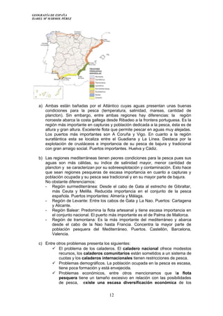 GEOGRAFÍA DE ESPAÑA
ISABEL Mª MÁRMOL PÉREZ
a) Ambas están bañadas por el Atlántico cuyas aguas presentan unas buenas
condiciones para la pesca (temperatura, salinidad, mareas, cantidad de
plancton). Sin embargo, entre ambas regiones hay diferencias: la región
noroeste abarca la costa gallega desde Ribadeo a la frontera portuguesa. Es la
región más importante en capturas y población dedicada a la pesca, ésta es de
altura y gran altura. Excelente flota que permite pescar en aguas muy alejadas.
Los puertos más importantes son A Coruña y Vigo. En cuanto a la región
suratlántica esta se localiza entre el Guadiana y La Línea. Destaca por la
explotación de crustáceos e importancia de su pesca de bajura y tradicional
con gran arraigo social. Puertos importantes. Huelva y Cádiz.
b) Las regiones mediterráneas tienen peores condiciones para la pesca pues sus
aguas son más cálidas, su índice de salinidad mayor, menor cantidad de
plancton y se caracterizan por su sobreexplotación y contaminación. Esto hace
que sean regiones pesqueras de escasa importancia en cuanto a capturas y
población ocupada y su pesca sea tradicional y en su mayor parte de bajura.
No obstante diferenciamos:
- Región surmediterránea: Desde el cabo de Gata al estrecho de Gibraltar,
más Ceuta y Melilla. Reducida importancia en el conjunto de la pesca
española. Puertos importantes: Almería y Málaga.
- Región de Levante: Entre los cabos de Gata y La Nao. Puertos: Cartagena
y Alicante.
- Región Balear: Predomina la flota artesanal y tiene escasa importancia en
el conjunto nacional. El puerto más importante es el de Palma de Mallorca.
- Región de tramontana: Es la más importante del mediterráneo y abarca
desde el cabo de la Nao hasta Francia. Concentra la mayor parte de
población pesquera del Mediterráneo. Puertos. Castellón, Barcelona,
Valencia.
c) Entre otros problemas presenta los siguientes:
 El problema de los caladeros. El caladero nacional ofrece modestos
recursos, los caladeros comunitarios están sometidos a un sistema de
cuotas y los caladeros internacionales tienen restricciones de pesca.
 Problemas demográficos. La población ocupada en la pesca es escasa,
tiene poca formación y está envejecida.
 Problemas económicos, entre otros mencionamos que la flota
pesquera tiene un tamaño excesivo en relación con las posibilidades
de pesca, existe una escasa diversificación económica de los
12
 