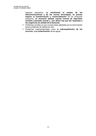 GEOGRAFÍA DE ESPAÑA
ISABEL Mª MÁRMOL PÉREZ
espacios pesqueros, es insuficiente el empleo de las
telecomunicaciones y de las nuevas tecnologías, es preciso
mejorar la transformación y comercialización de los productos
pesqueros, es necesario adoptar nuevas normas de seguridad,
sanidad y bienestar animal y , por último hay que dar respuesta a
las exigencias de calidad de la demanda.
 Problemas sociales ya que muchas áreas afectadas por la reconversión
tienen problemas de calidad de vida
 Problemas medioambientales como la sobreexplotación de los
recursos y la contaminación de las aguas.
13
 
