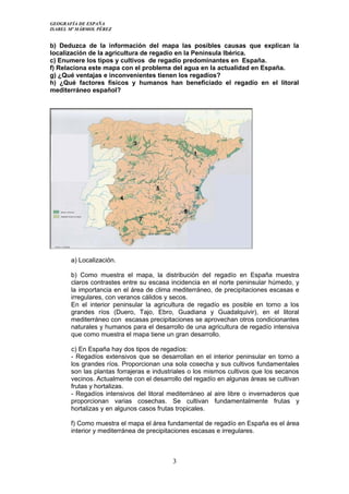 GEOGRAFÍA DE ESPAÑA
ISABEL Mª MÁRMOL PÉREZ
b) Deduzca de la información del mapa las posibles causas que explican la
localización de la agricultura de regadío en la Península Ibérica.
c) Enumere los tipos y cultivos de regadío predominantes en España.
f) Relaciona este mapa con el problema del agua en la actualidad en España.
g) ¿Qué ventajas e inconvenientes tienen los regadíos?
h) ¿Qué factores físicos y humanos han beneficiado el regadío en el litoral
mediterráneo español?
a) Localización.
b) Como muestra el mapa, la distribución del regadío en España muestra
claros contrastes entre su escasa incidencia en el norte peninsular húmedo, y
la importancia en el área de clima mediterráneo, de precipitaciones escasas e
irregulares, con veranos cálidos y secos.
En el interior peninsular la agricultura de regadío es posible en torno a los
grandes ríos (Duero, Tajo, Ebro, Guadiana y Guadalquivir), en el litoral
mediterráneo con escasas precipitaciones se aprovechan otros condicionantes
naturales y humanos para el desarrollo de una agricultura de regadío intensiva
que como muestra el mapa tiene un gran desarrollo.
c) En España hay dos tipos de regadíos:
- Regadíos extensivos que se desarrollan en el interior peninsular en torno a
los grandes ríos. Proporcionan una sola cosecha y sus cultivos fundamentales
son las plantas forrajeras e industriales o los mismos cultivos que los secanos
vecinos. Actualmente con el desarrollo del regadío en algunas áreas se cultivan
frutas y hortalizas.
- Regadíos intensivos del litoral mediterráneo al aire libre o invernaderos que
proporcionan varias cosechas. Se cultivan fundamentalmente frutas y
hortalizas y en algunos casos frutas tropicales.
f) Como muestra el mapa el área fundamental de regadío en España es el área
interior y mediterránea de precipitaciones escasas e irregulares.
3
 