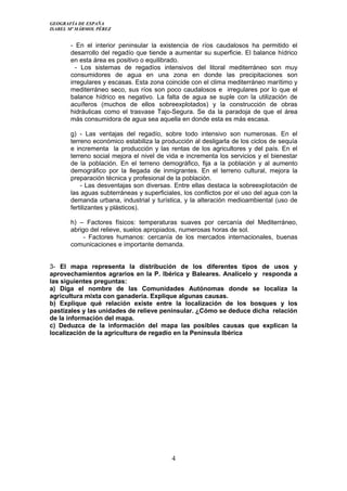 GEOGRAFÍA DE ESPAÑA
ISABEL Mª MÁRMOL PÉREZ
- En el interior peninsular la existencia de ríos caudalosos ha permitido el
desarrollo del regadío que tiende a aumentar su superficie. El balance hídrico
en esta área es positivo o equilibrado.
- Los sistemas de regadíos intensivos del litoral mediterráneo son muy
consumidores de agua en una zona en donde las precipitaciones son
irregulares y escasas. Esta zona coincide con el clima mediterráneo marítimo y
mediterráneo seco, sus ríos son poco caudalosos e irregulares por lo que el
balance hídrico es negativo. La falta de agua se suple con la utilización de
acuíferos (muchos de ellos sobreexplotados) y la construcción de obras
hidráulicas como el trasvase Tajo-Segura. Se da la paradoja de que el área
más consumidora de agua sea aquella en donde esta es más escasa.
g) - Las ventajas del regadío, sobre todo intensivo son numerosas. En el
terreno económico estabiliza la producción al desligarla de los ciclos de sequía
e incrementa la producción y las rentas de los agricultores y del país. En el
terreno social mejora el nivel de vida e incrementa los servicios y el bienestar
de la población. En el terreno demográfico, fija a la población y al aumento
demográfico por la llegada de inmigrantes. En el terreno cultural, mejora la
preparación técnica y profesional de la población.
- Las desventajas son diversas. Entre ellas destaca la sobreexplotación de
las aguas subterráneas y superficiales, los conflictos por el uso del agua con la
demanda urbana, industrial y turística, y la alteración medioambiental (uso de
fertilizantes y plásticos).
h) – Factores físicos: temperaturas suaves por cercanía del Mediterráneo,
abrigo del relieve, suelos apropiados, numerosas horas de sol.
- Factores humanos: cercanía de los mercados internacionales, buenas
comunicaciones e importante demanda.
3- El mapa representa la distribución de los diferentes tipos de usos y
aprovechamientos agrarios en la P. Ibérica y Baleares. Analícelo y responda a
las siguientes preguntas:
a) Diga el nombre de las Comunidades Autónomas donde se localiza la
agricultura mixta con ganadería. Explique algunas causas.
b) Explique qué relación existe entre la localización de los bosques y los
pastizales y las unidades de relieve peninsular. ¿Cómo se deduce dicha relación
de la información del mapa.
c) Deduzca de la información del mapa las posibles causas que explican la
localización de la agricultura de regadío en la Península Ibérica
4
 