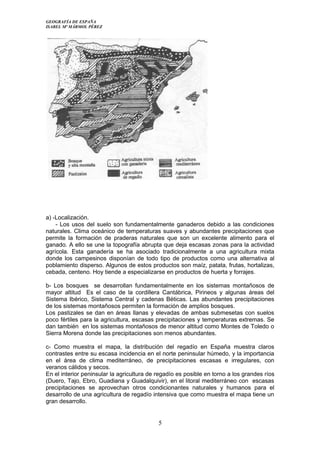 GEOGRAFÍA DE ESPAÑA
ISABEL Mª MÁRMOL PÉREZ
a) -Localización.
- Los usos del suelo son fundamentalmente ganaderos debido a las condiciones
naturales. Clima oceánico de temperaturas suaves y abundantes precipitaciones que
permite la formación de praderas naturales que son un excelente alimento para el
ganado. A ello se une la topografía abrupta que deja escasas zonas para la actividad
agrícola. Esta ganadería se ha asociado tradicionalmente a una agricultura mixta
donde los campesinos disponían de todo tipo de productos como una alternativa al
poblamiento disperso. Algunos de estos productos son maíz, patata, frutas, hortalizas,
cebada, centeno. Hoy tiende a especializarse en productos de huerta y forrajes.
b- Los bosques se desarrollan fundamentalmente en los sistemas montañosos de
mayor altitud Es el caso de la cordillera Cantábrica, Pirineos y algunas áreas del
Sistema Ibérico, Sistema Central y cadenas Béticas. Las abundantes precipitaciones
de los sistemas montañosos permiten la formación de amplios bosques.
Los pastizales se dan en áreas llanas y elevadas de ambas submesetas con suelos
poco fértiles para la agricultura, escasas precipitaciones y temperaturas extremas. Se
dan también en los sistemas montañosos de menor altitud como Montes de Toledo o
Sierra Morena donde las precipitaciones son menos abundantes.
c- Como muestra el mapa, la distribución del regadío en España muestra claros
contrastes entre su escasa incidencia en el norte peninsular húmedo, y la importancia
en el área de clima mediterráneo, de precipitaciones escasas e irregulares, con
veranos cálidos y secos.
En el interior peninsular la agricultura de regadío es posible en torno a los grandes ríos
(Duero, Tajo, Ebro, Guadiana y Guadalquivir), en el litoral mediterráneo con escasas
precipitaciones se aprovechan otros condicionantes naturales y humanos para el
desarrollo de una agricultura de regadío intensiva que como muestra el mapa tiene un
gran desarrollo.
5
 