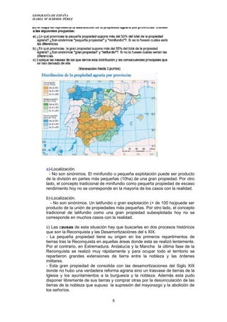 GEOGRAFÍA DE ESPAÑA
ISABEL Mª MÁRMOL PÉREZ
a)-Localización.
- No son sinónimos. El minifundio o pequeña explotación puede ser producto
de la división en partes más pequeñas (10ha) de una gran propiedad. Por otro
lado, el concepto tradicional de minifundio como pequeña propiedad de escaso
rendimiento hoy no se corresponde en la mayoría de los casos con la realidad.
b)-Localización.
- No son sinónimos. Un latifundio o gran explotación (+ de 100 ha)puede ser
producto de la unión de propiedades más pequeñas. Por otro lado, el concepto
tradicional de latifundio como una gran propiedad subexplotada hoy no se
corresponde en muchos casos con la realidad.
c) Las causas de esta situación hay que buscarlas en dos procesos históricos
que son la Reconquista y las Desamortizaciónes del s XIX.
- La pequeña propiedad tiene su origen en los primeros repartimentos de
tierras tras la Reconquista en aquellas áreas donde esta se realizó lentamente.
Por el contrario, en Extremadura, Andalucía y la Mancha la última fase de la
Reconquista se realizó muy rápidamente y para ocupar todo el territorio se
repartieron grandes extensiones de tierra entre la nobleza y las órdenes
militares.
- Esta gran propiedad de consolida con las desamortizaciones del Siglo XIX
donde no hubo una verdadera reforma agraria sino un trasvase de tierras de la
Iglesia y los ayuntamientos a la burguesía y la nobleza. Además esta pudo
disponer libremente de sus tierras y comprar otras por la desvinculación de las
tierras de la nobleza que supuso la supresión del mayorazgo y la abolición de
los señoríos.
8
 